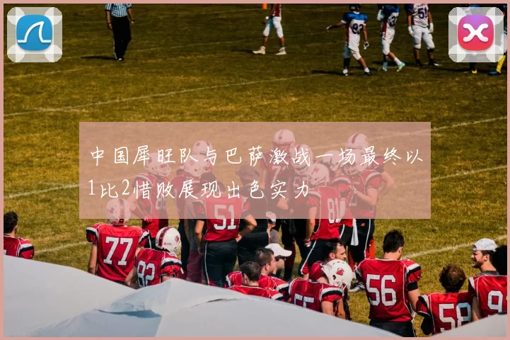 中国犀旺队与巴萨激战一场最终以1比2惜败展现出色实力