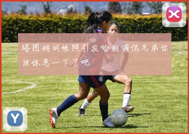 塔图姆训练照引发哈利调侃兄弟你该休息一下了吧