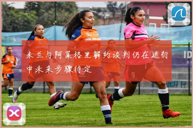 米兰与阿莱格里解约谈判仍在进行中未来步骤待定
