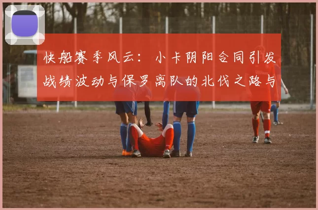快船赛季风云：小卡阴阳合同引发战绩波动与保罗离队的北伐之路与哈登的去向探讨