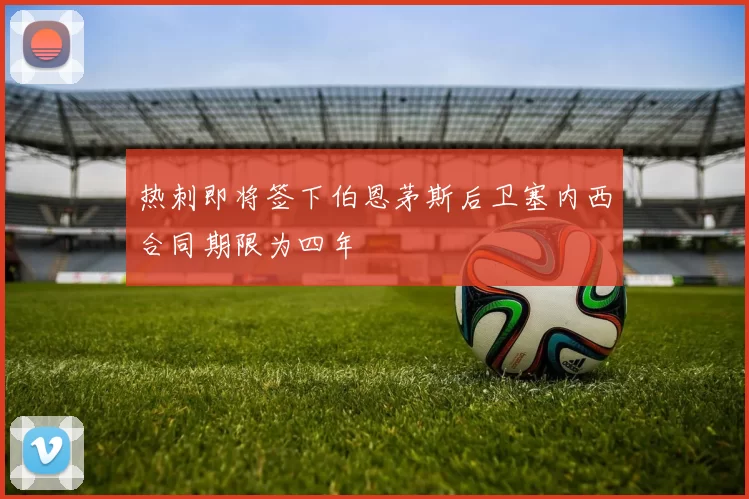 热刺即将签下伯恩茅斯后卫塞内西合同期限为四年