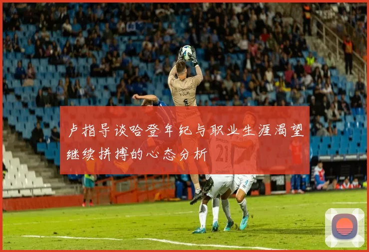卢指导谈哈登年纪与职业生涯渴望继续拼搏的心态分析