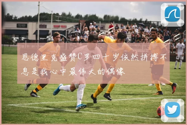 恩德里克盛赞C罗四十岁依然拼搏不息是我心中最伟大的偶像