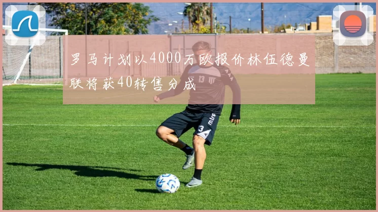 罗马计划以4000万欧报价林伍德曼联将获40转售分成