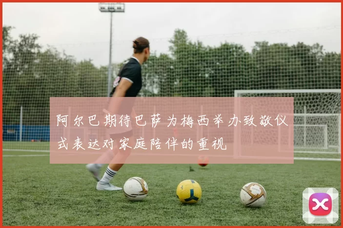 阿尔巴期待巴萨为梅西举办致敬仪式表达对家庭陪伴的重视