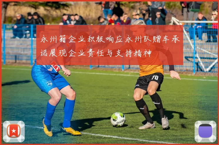 永州籍企业积极响应永州队赠车承诺展现企业责任与支持精神