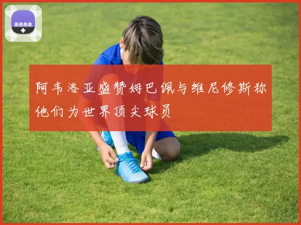 阿韦洛亚盛赞姆巴佩与维尼修斯称他们为世界顶尖球员