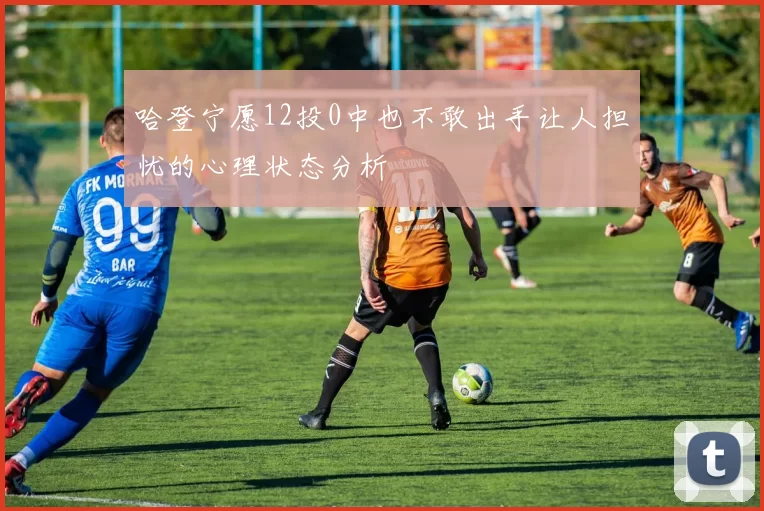 哈登宁愿12投0中也不敢出手让人担忧的心理状态分析
