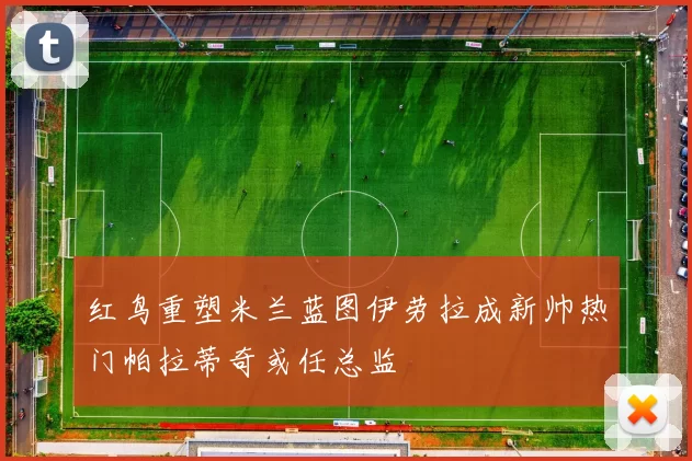 红鸟重塑米兰蓝图伊劳拉成新帅热门帕拉蒂奇或任总监