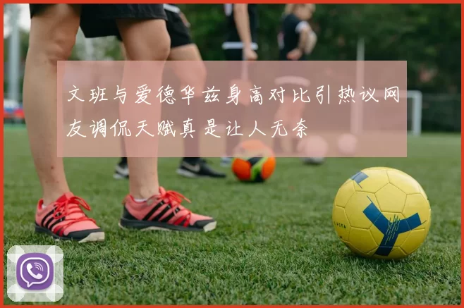 文班与爱德华兹身高对比引热议网友调侃天赋真是让人无奈