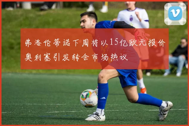 弗洛伦蒂诺下周将以15亿欧元报价奥利塞引发转会市场热议
